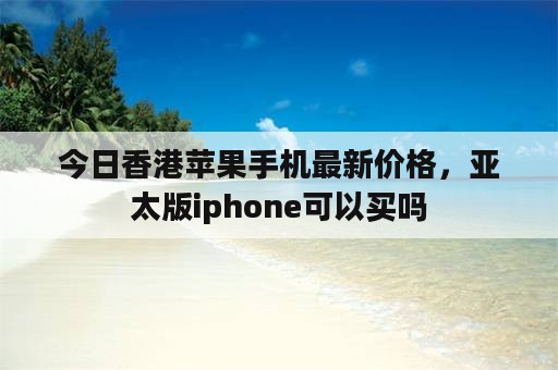 今日香港苹果手机最新价格，亚太版iphone可以买吗
