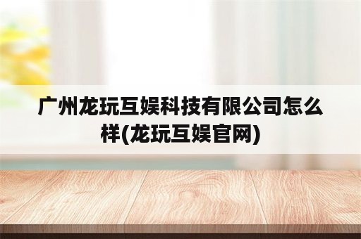 广州龙玩互娱科技有限公司怎么样(龙玩互娱官网)